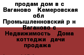 продам дом в с. Ваганово - Кемеровская обл., Промышленновский р-н, Ваганово с. Недвижимость » Дома, коттеджи, дачи продажа   